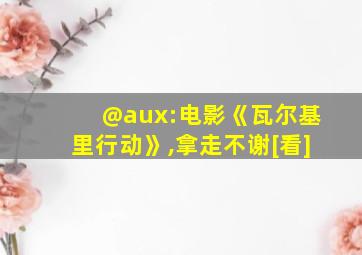 @aux:电影《瓦尔基里行动》,拿走不谢[看]